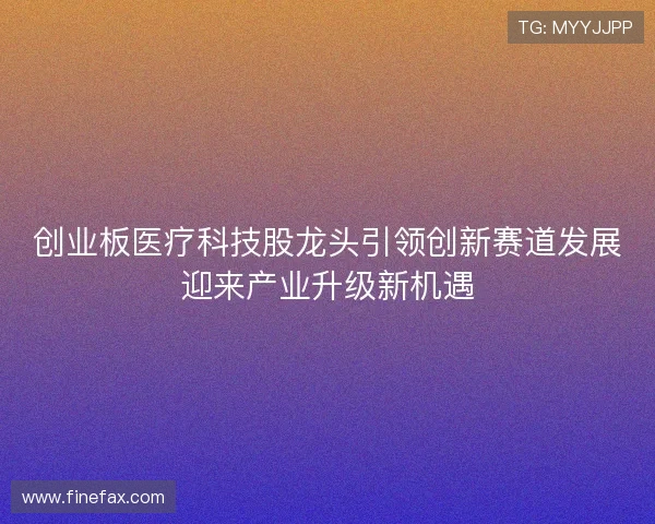 创业板医疗科技股龙头引领创新赛道发展迎来产业升级新机遇 创业板医疗科技股龙头引领创新赛道发展迎来产业升级新机遇